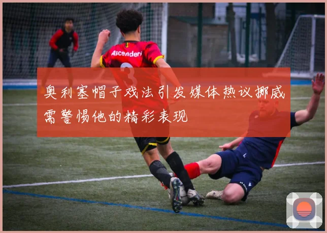 奥利塞帽子戏法引发媒体热议挪威需警惕他的精彩表现