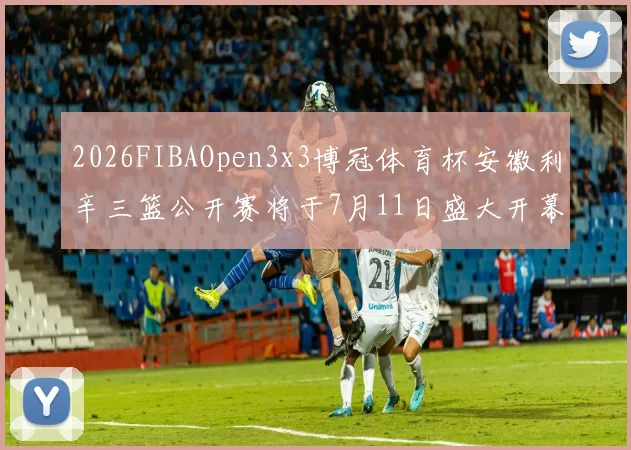 2026FIBAOpen3x3博冠体育杯安徽利辛三篮公开赛将于7月11日盛大开幕