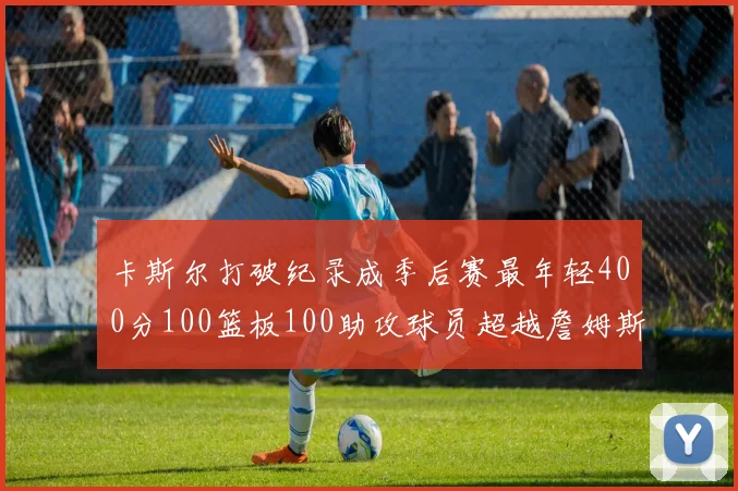 卡斯尔打破纪录成季后赛最年轻400分100篮板100助攻球员超越詹姆斯荣耀时刻