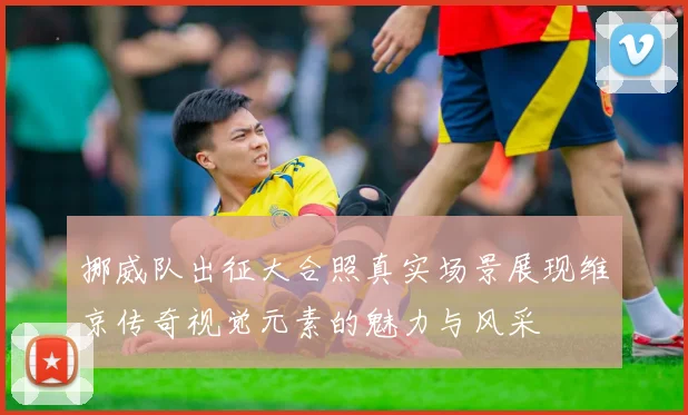 挪威队出征大合照真实场景展现维京传奇视觉元素的魅力与风采