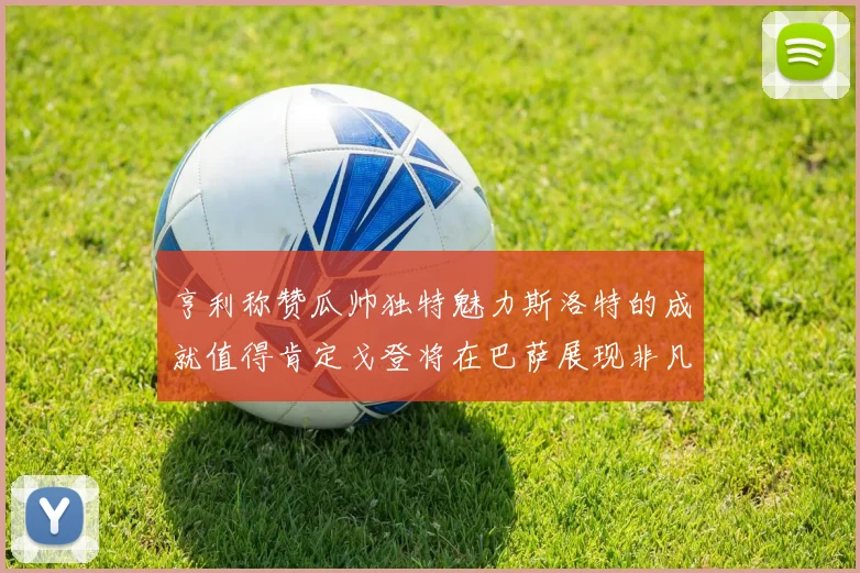 亨利称赞瓜帅独特魅力斯洛特的成就值得肯定戈登将在巴萨展现非凡才华