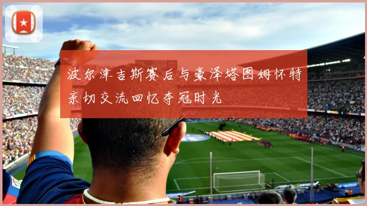 波尔津吉斯赛后与豪泽塔图姆怀特亲切交流回忆夺冠时光