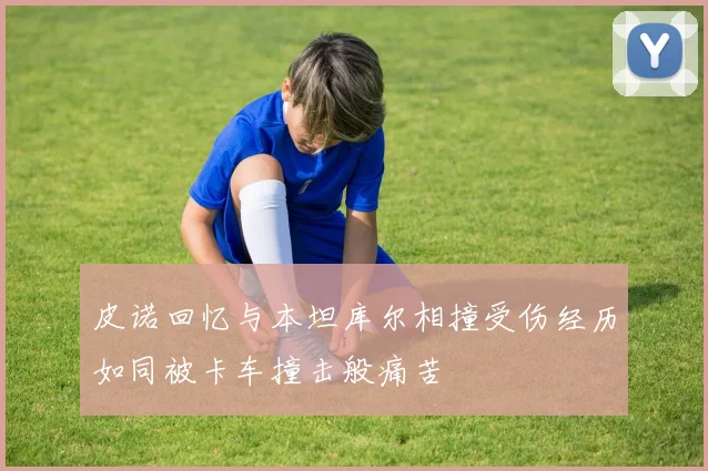 皮诺回忆与本坦库尔相撞受伤经历如同被卡车撞击般痛苦