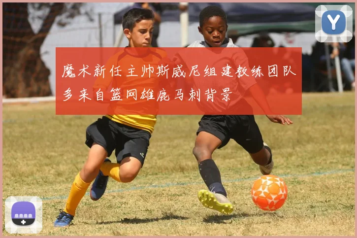 魔术新任主帅斯威尼组建教练团队多来自篮网雄鹿马刺背景
