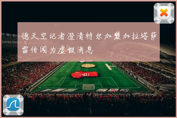 德天空记者澄清特尔加盟加拉塔萨雷传闻为虚假消息
