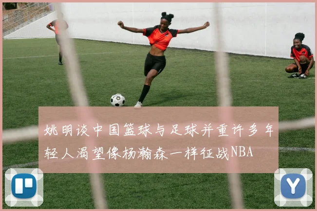 姚明谈中国篮球与足球并重许多年轻人渴望像杨瀚森一样征战NBA