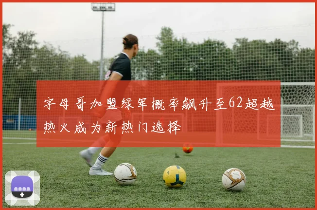 字母哥加盟绿军概率飙升至62超越热火成为新热门选择
