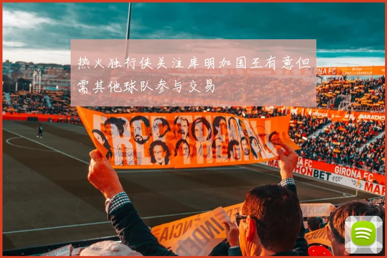 热火独行侠关注库明加国王有意但需其他球队参与交易