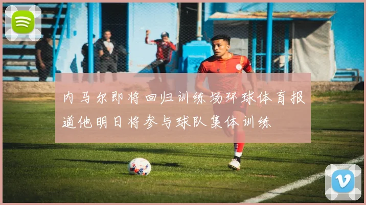 内马尔即将回归训练场环球体育报道他明日将参与球队集体训练