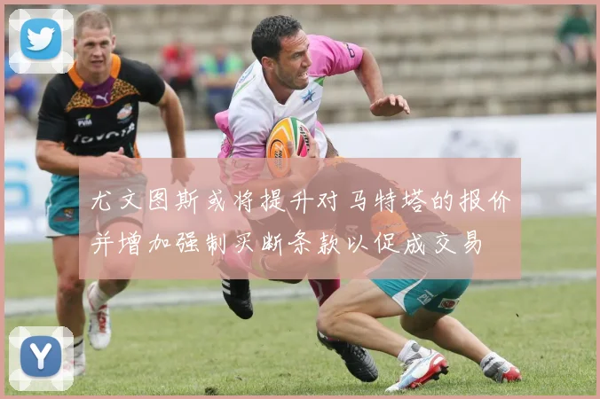 尤文图斯或将提升对马特塔的报价并增加强制买断条款以促成交易