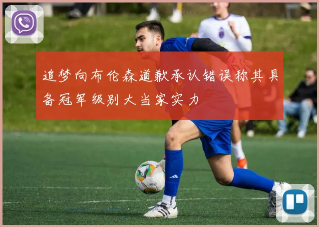 追梦向布伦森道歉承认错误称其具备冠军级别大当家实力