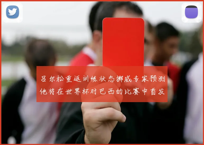 吕尔松重返训练状态挪威专家预测他将在世界杯对巴西的比赛中首发出战