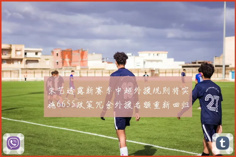 朱艺透露新赛季中超外援规则将实施6655政策冗余外援名额重新回归球队配置